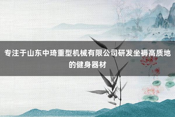 专注于山东中琦重型机械有限公司研发坐褥高质地的健身器材