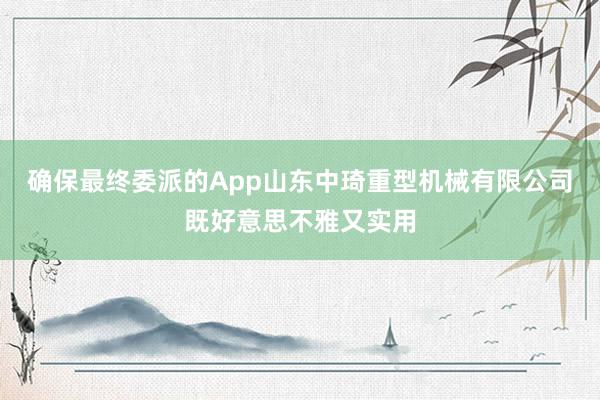 确保最终委派的App山东中琦重型机械有限公司既好意思不雅又实用